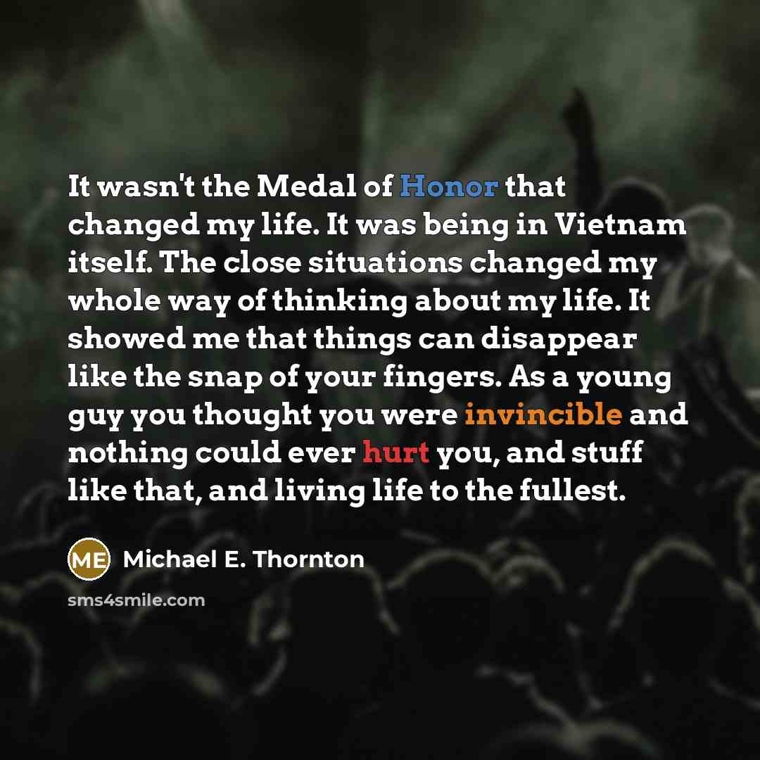 “It wasn't the Medal of Honor that changed my life. It was being in Vietnam itself. The close situations changed my whole way of thinking about my life. It showed me that things can disappear like the snap of your fingers. As a young guy you thought you were invincible and nothing could ever hurt…” quote by Michael E. Thornton