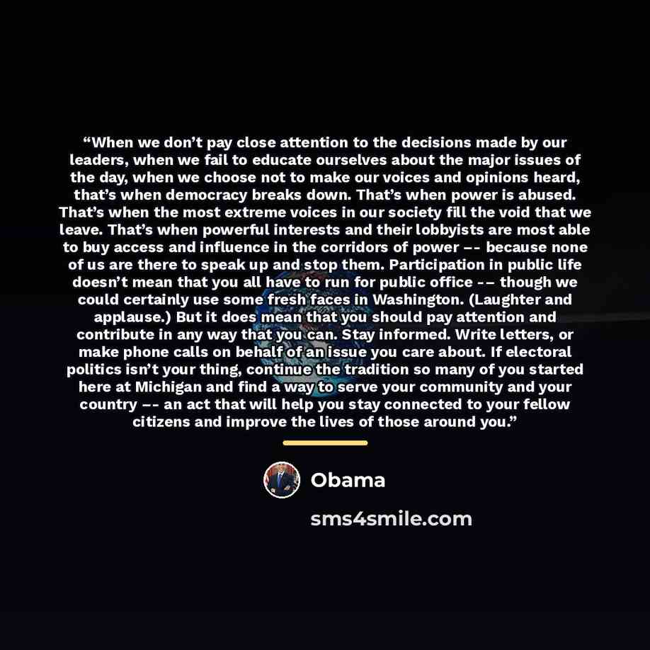 “When we don’t pay close attention to the decisions made by our leaders, when we fail to educate ourselves about the major issues of the day, when we choose not to make our voices and opinions heard, that’s when democracy breaks down. That’s when power is abused. That’s when the most extreme voices…” quote by Obama