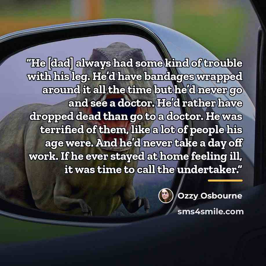 “He [dad] always had some kind of trouble with his leg. He’d have bandages wrapped around it all the time but he’d never go and see a doctor. He’d rather have dropped dead than go to a doctor. He was terrified of them, like a lot of people his age were. And he’d never take a day off work. If he…” quote by Ozzy Osbourne