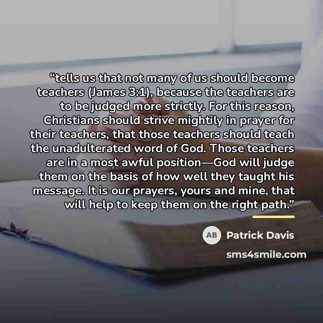 “tells us that not many of us should become teachers (James 3:1), because the teachers are to be judged more strictly. For this reason, Christians should strive mightily in prayer for their teachers, that those teachers should teach the unadulterated word of God. Those teachers are in a most awful…” quote by Patrick Davis