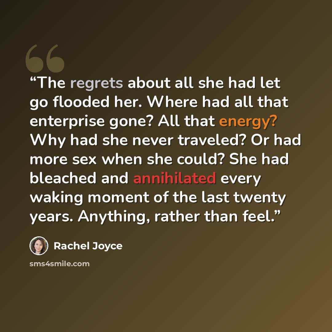 “The regrets about all she had let go flooded her. Where had all that enterprise gone? All that energy? Why had she never traveled? Or had more sex when she could? She had bleached and annihilated every waking moment of the last twenty years. Anything, rather than feel.” quote by Rachel Joyce