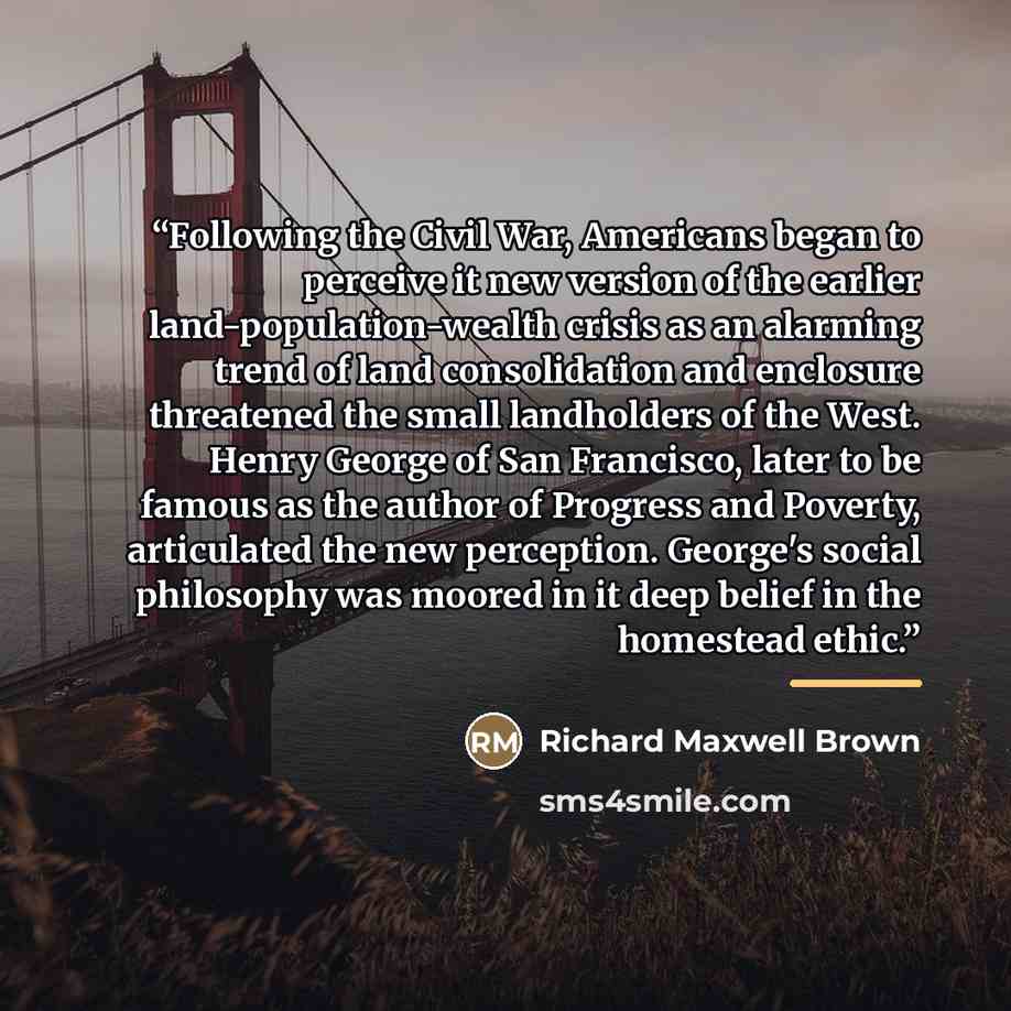 “Following the Civil War, Americans began to perceive it new version of the earlier land-population-wealth crisis as an alarming trend of land consolidation and enclosure threatened the small landholders of the West. Henry George of San Francisco, later to be famous as the author of Progress and…” quote by Richard Maxwell Brown