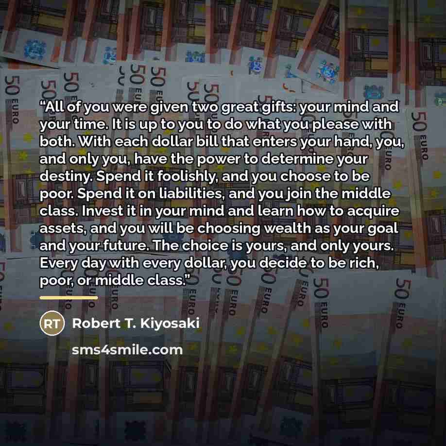 “All of you were given two great gifts: your mind and your time. It is up to you to do what you please with both. With each dollar bill that enters your hand, you, and only you, have the power to determine your destiny. Spend it foolishly, and you choose to be poor. Spend it on liabilities, and you…” quote by Robert T. Kiyosaki
