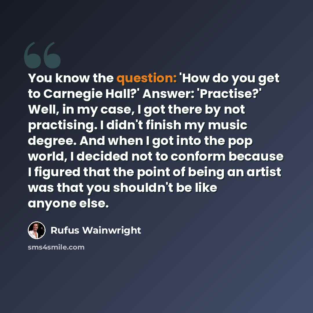 “You know the question: 'How do you get to Carnegie Hall?' Answer: 'Practise?' Well, in my case, I got there by not practising. I didn't finish my music degree. And when I got into the pop world, I decided not to conform because I figured that the point of being an artist was that you shouldn't be…” quote by Rufus Wainwright