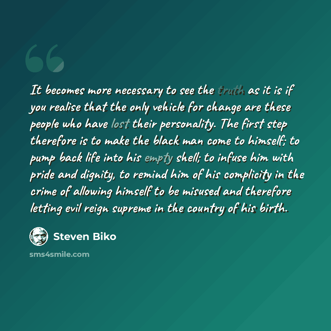 “It becomes more necessary to see the truth as it is if you realise that the only vehicle for change are these people who have lost their personality. The first step therefore is to make the black man come to himself; to pump back life into his empty shell; to infuse him with pride and dignity, to…” quote by Steven Biko