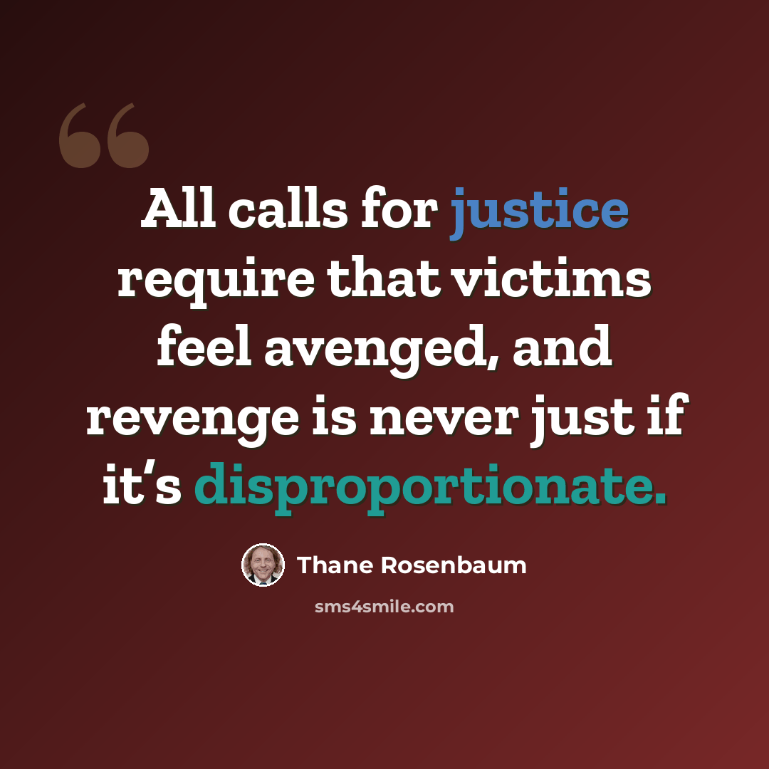 “All calls for justice require that victims feel avenged, and revenge is never just if it’s disproportionate.” quote by Thane Rosenbaum