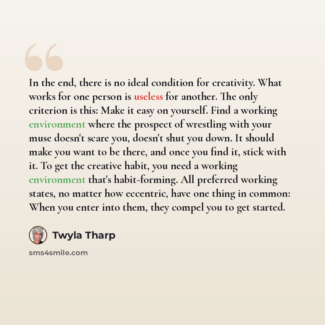 “In the end, there is no ideal condition for creativity. What works for one person is useless for another. The only criterion is this: Make it easy on yourself. Find a working environment where the prospect of wrestling with your muse doesn't scare you, doesn't shut you down. It should make you…” quote by Twyla Tharp