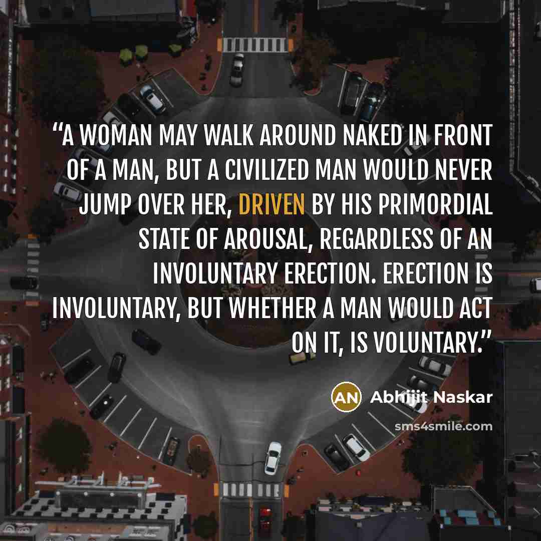 “A woman may walk around naked in front of a man, but a civilized man would never jump over her, driven by his primordial state of arousal, regardless of an involuntary erection. Erection is involuntary, but whether a man would act on it, is voluntary.” quote by Abhijit Naskar