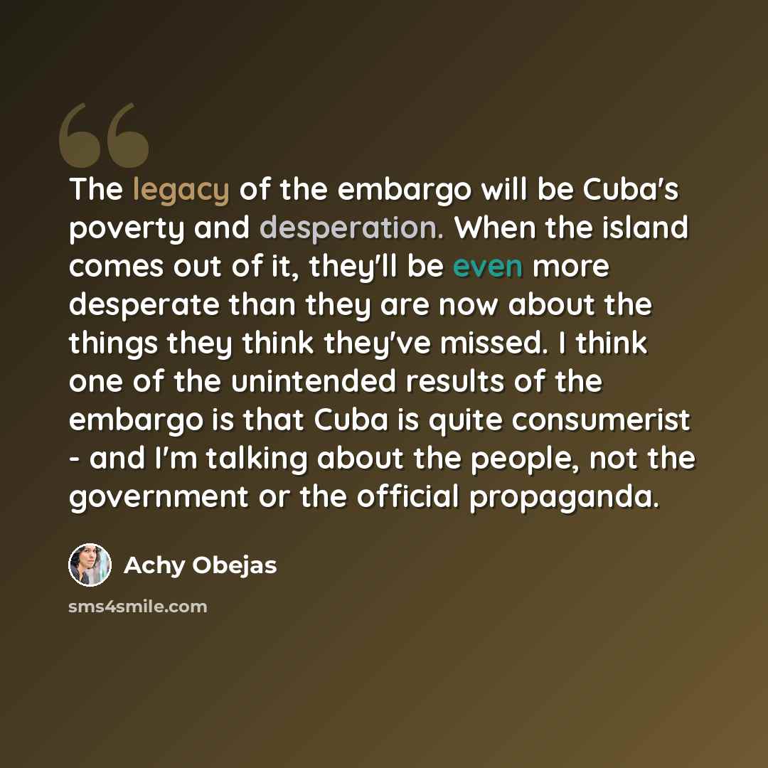 “The legacy of the embargo will be Cuba's poverty and desperation. When the island comes out of it, they'll be even more desperate than they are now about the things they think they've missed. I think one of the unintended results of the embargo is that Cuba is quite consumerist - and I'm talking…” quote by Achy Obejas