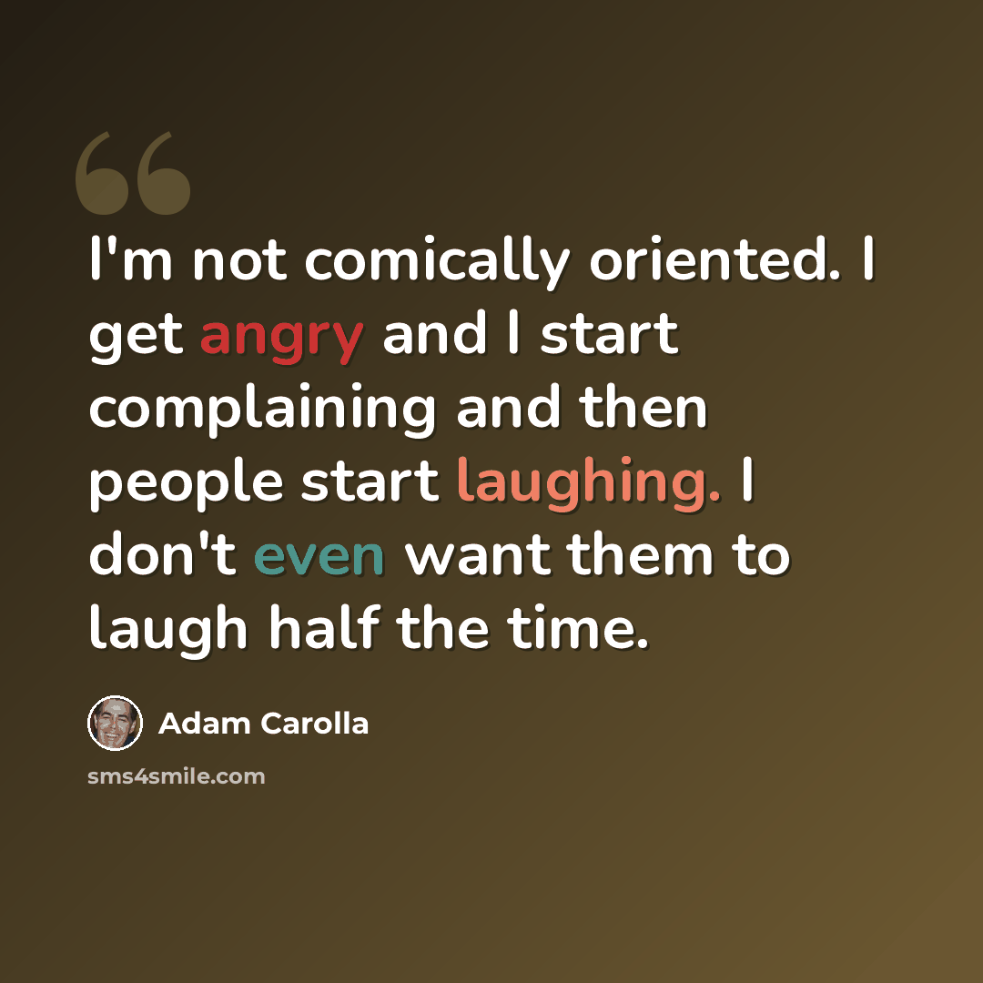 “I'm not comically oriented. I get angry and I start complaining and then people start laughing. I don't even want them to laugh half the time.” quote by Adam Carolla