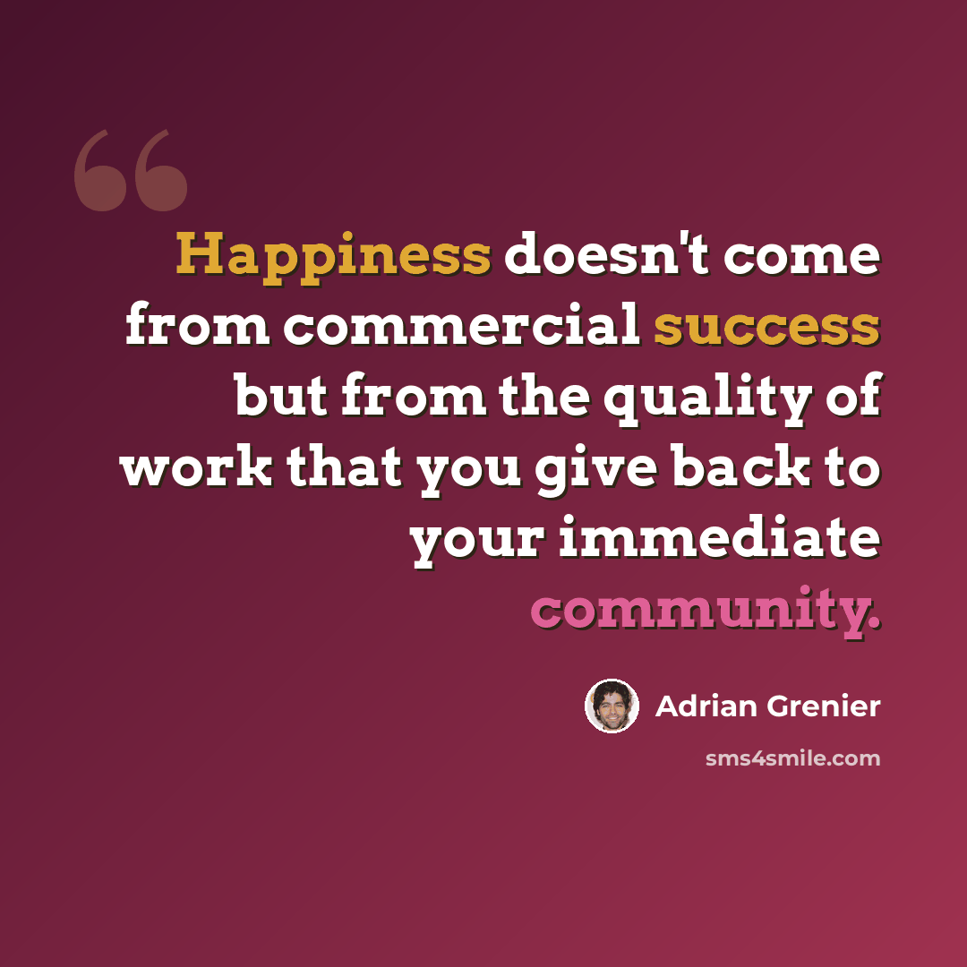 “Happiness doesn't come from commercial success but from the quality of work that you give back to your immediate community.” quote by Adrian Grenier