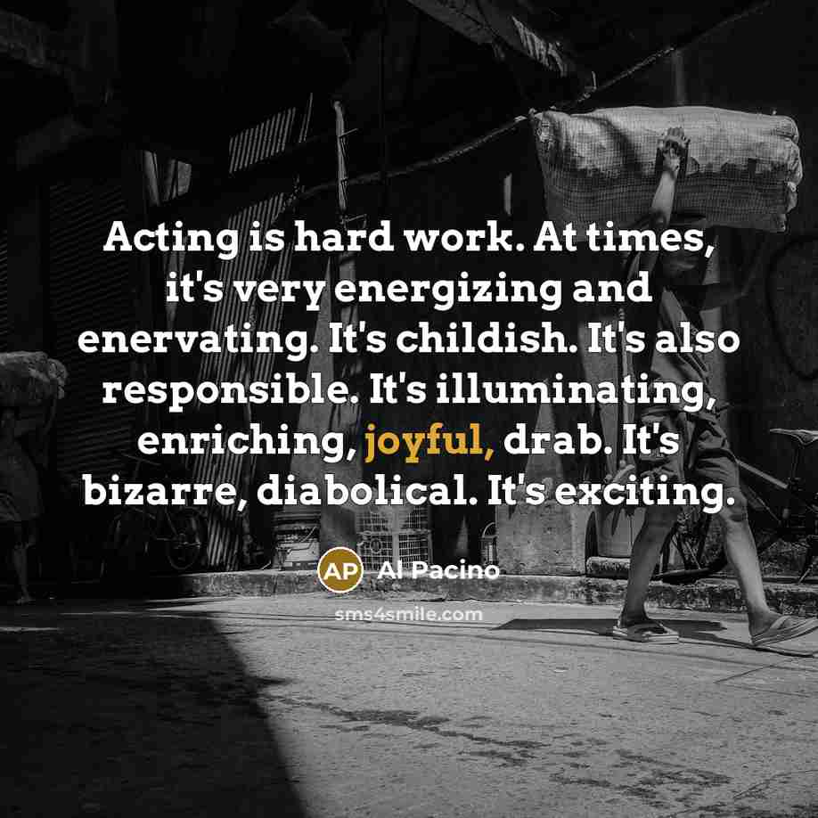 “Acting is hard work. At times, it's very energizing and enervating. It's childish. It's also responsible. It's illuminating, enriching, joyful, drab. It's bizarre, diabolical. It's exciting.” quote by Al Pacino