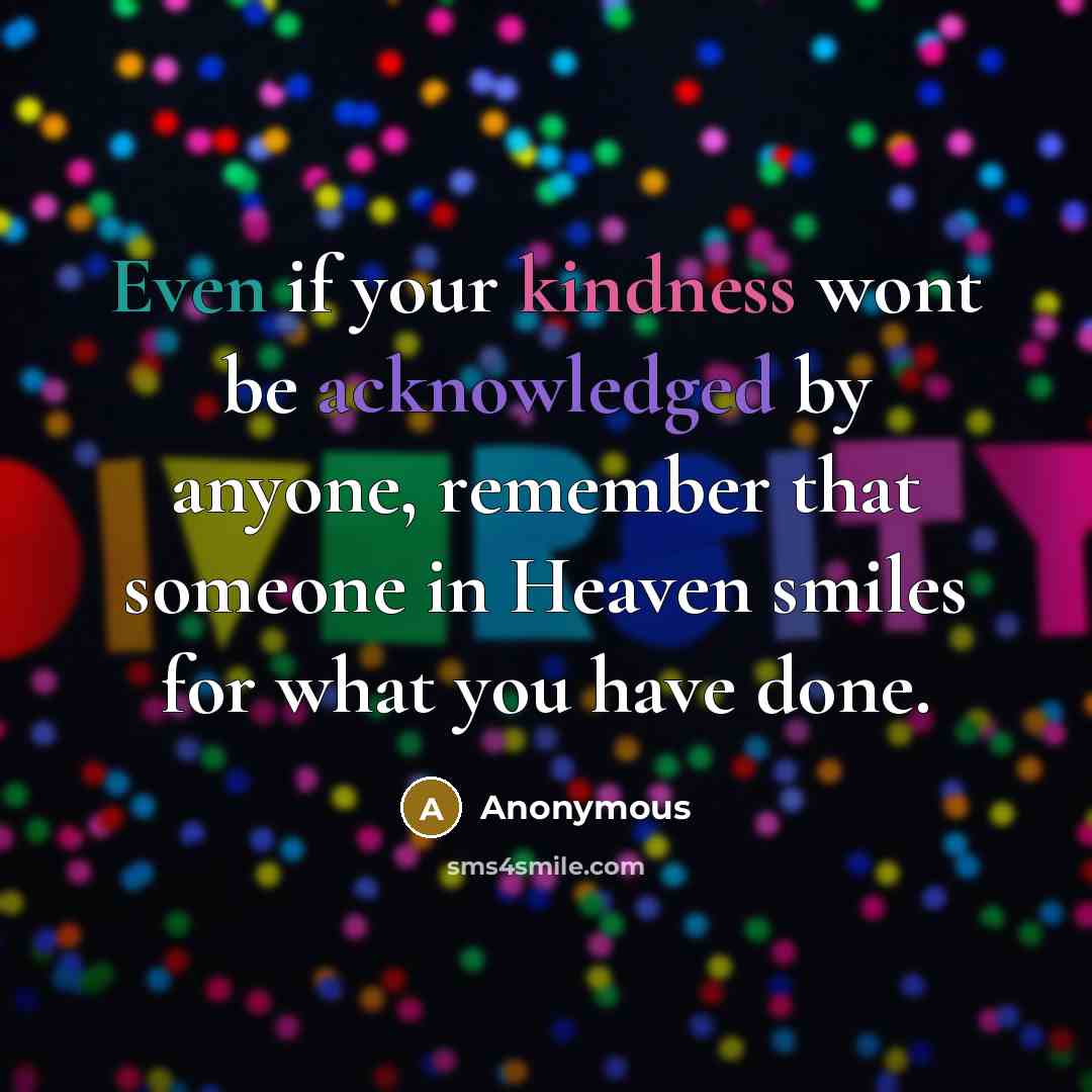 “Even if your kindness wont be acknowledged by anyone, remember that someone in Heaven smiles for what you have done.” quote by Anonymous