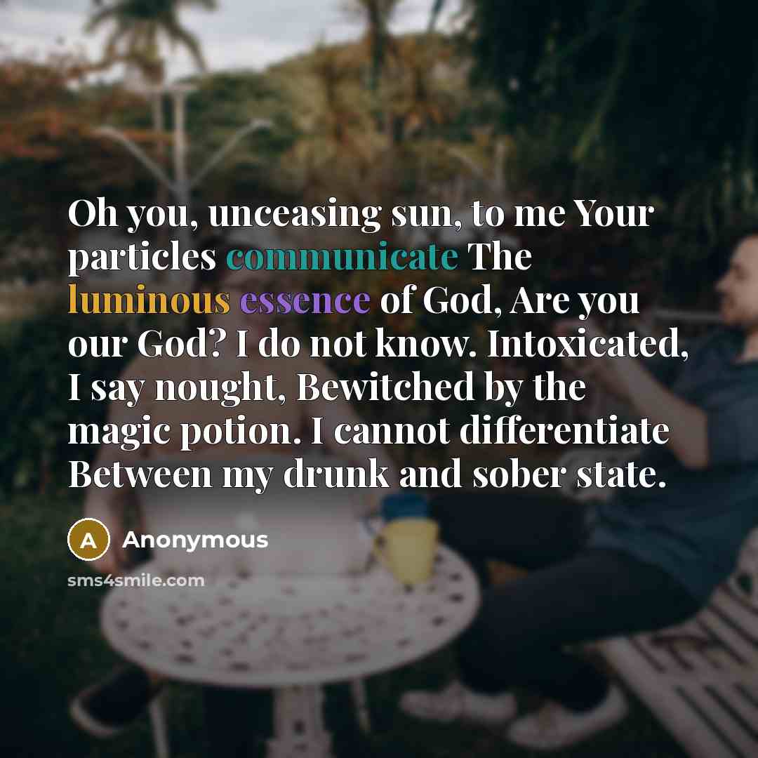“Oh you, unceasing sun, to me Your particles communicate The luminous essence of God, Are you our God? I do not know. Intoxicated, I say nought, Bewitched by the magic potion. I cannot differentiate Between my drunk and sober state.” quote by Anonymous