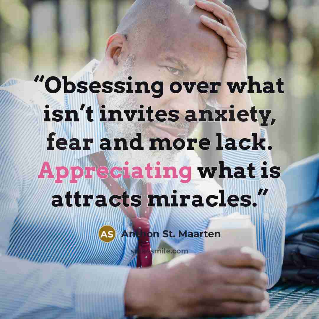 “Obsessing over what isn’t invites anxiety, fear and more lack. Appreciating what is attracts miracles.” quote by Anthon St. Maarten