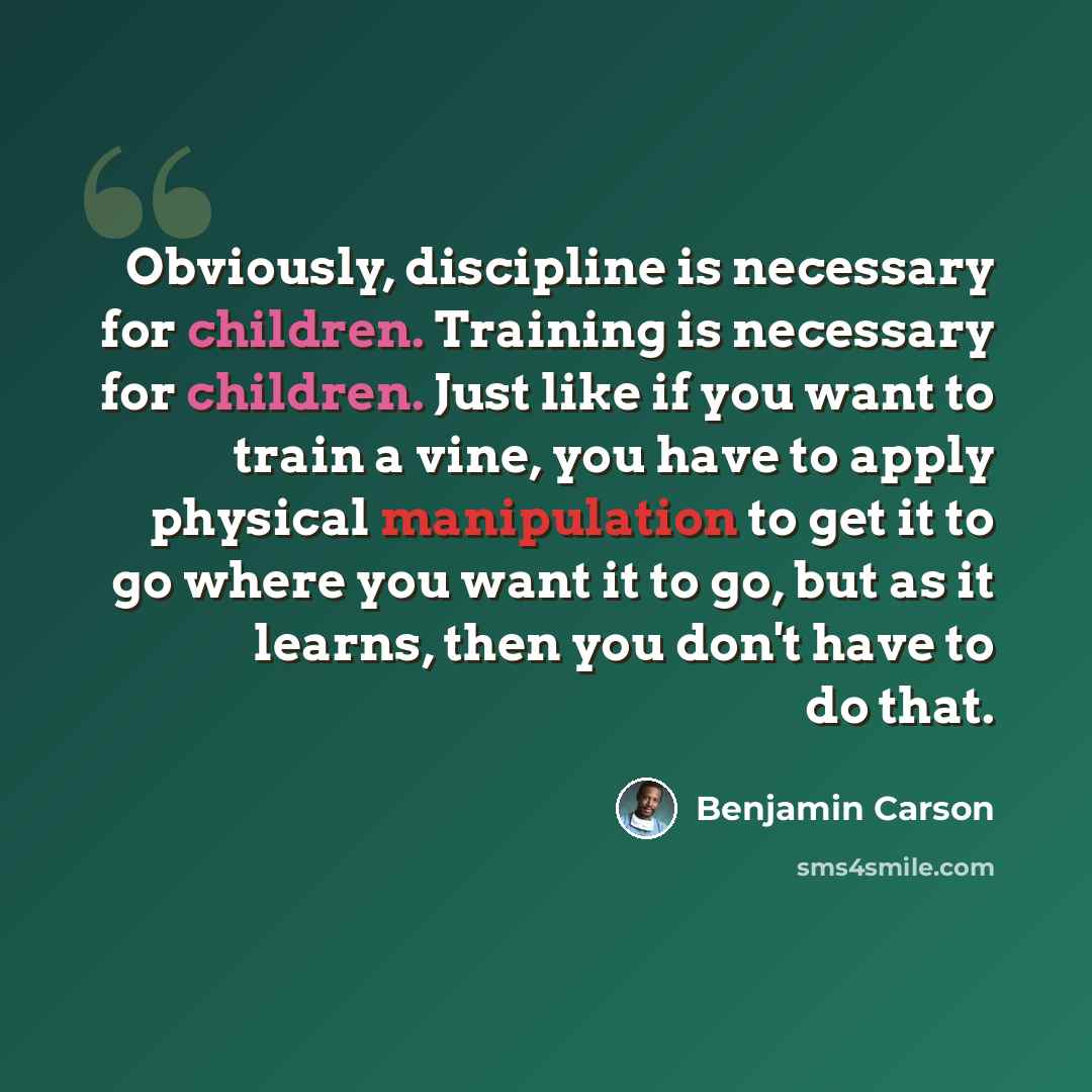 “Obviously, discipline is necessary for children. Training is necessary for children. Just like if you want to train a vine, you have to apply physical manipulation to get it to go where you want it to go, but as it learns, then you don't have to do that.” quote by Benjamin Carson