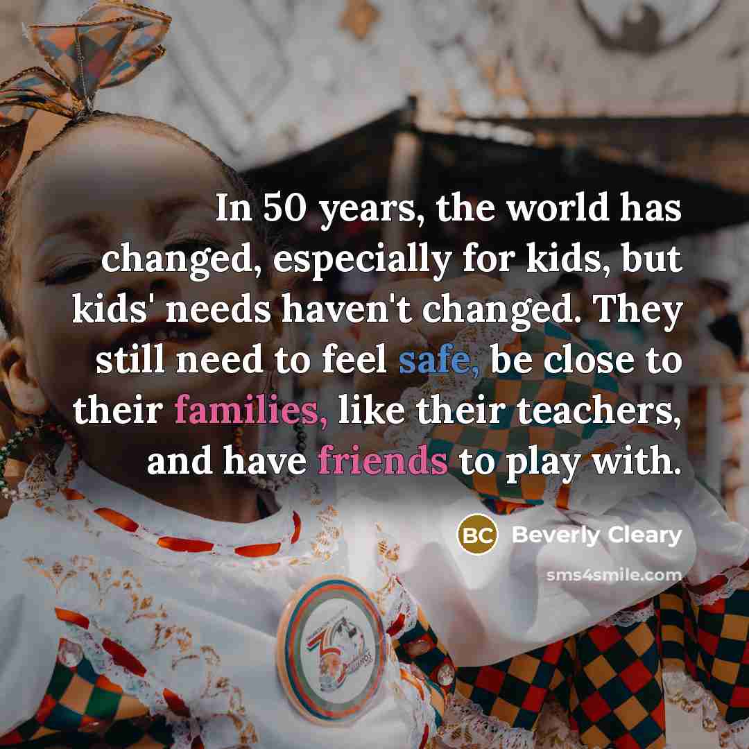 “In 50 years, the world has changed, especially for kids, but kids' needs haven't changed. They still need to feel safe, be close to their families, like their teachers, and have friends to play with.” quote by Beverly Cleary