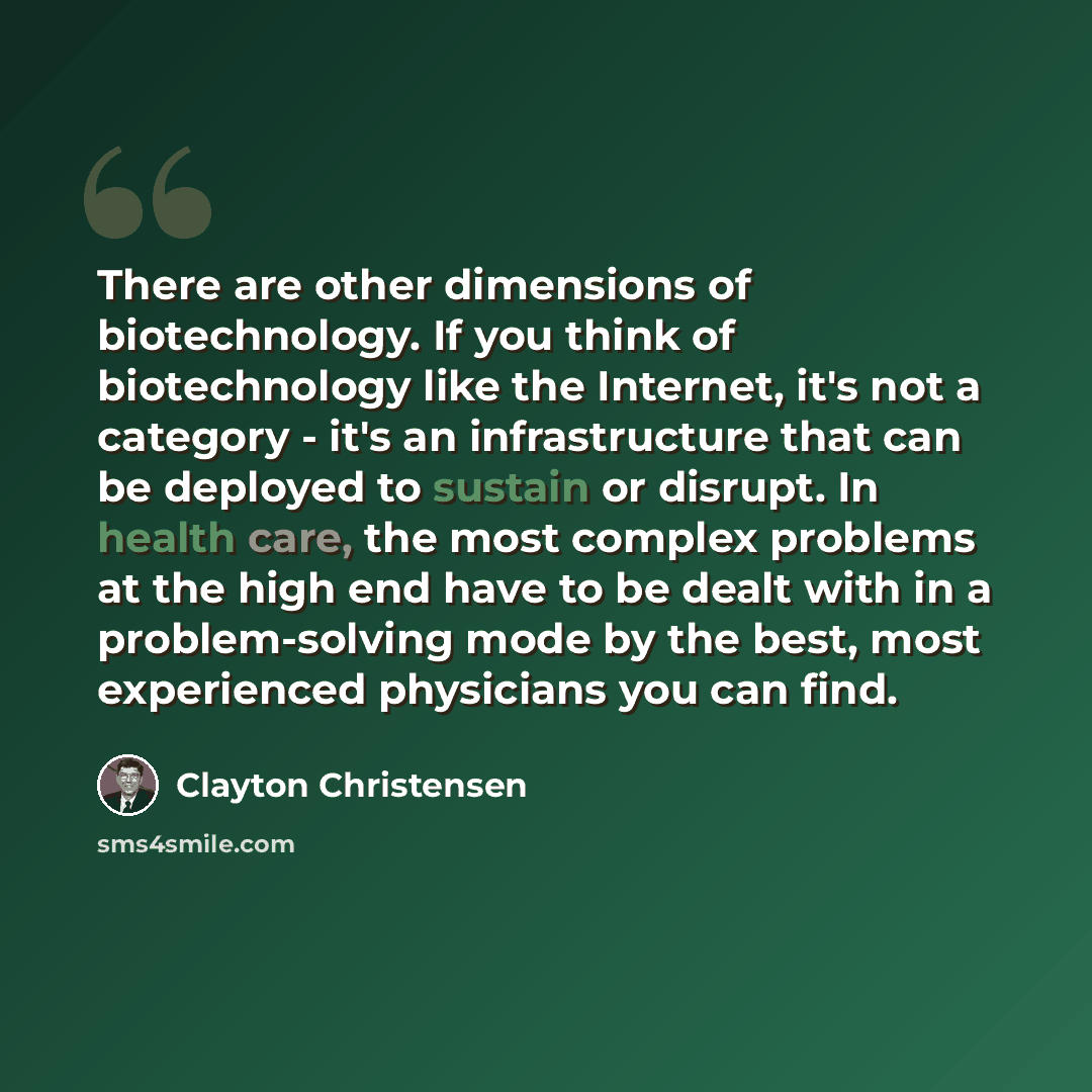 “There are other dimensions of biotechnology. If you think of biotechnology like the Internet, it's not a category - it's an infrastructure that can be deployed to sustain or disrupt. In health care, the most complex problems at the high end have to be dealt with in a problem-solving mode by the…” quote by Clayton Christensen