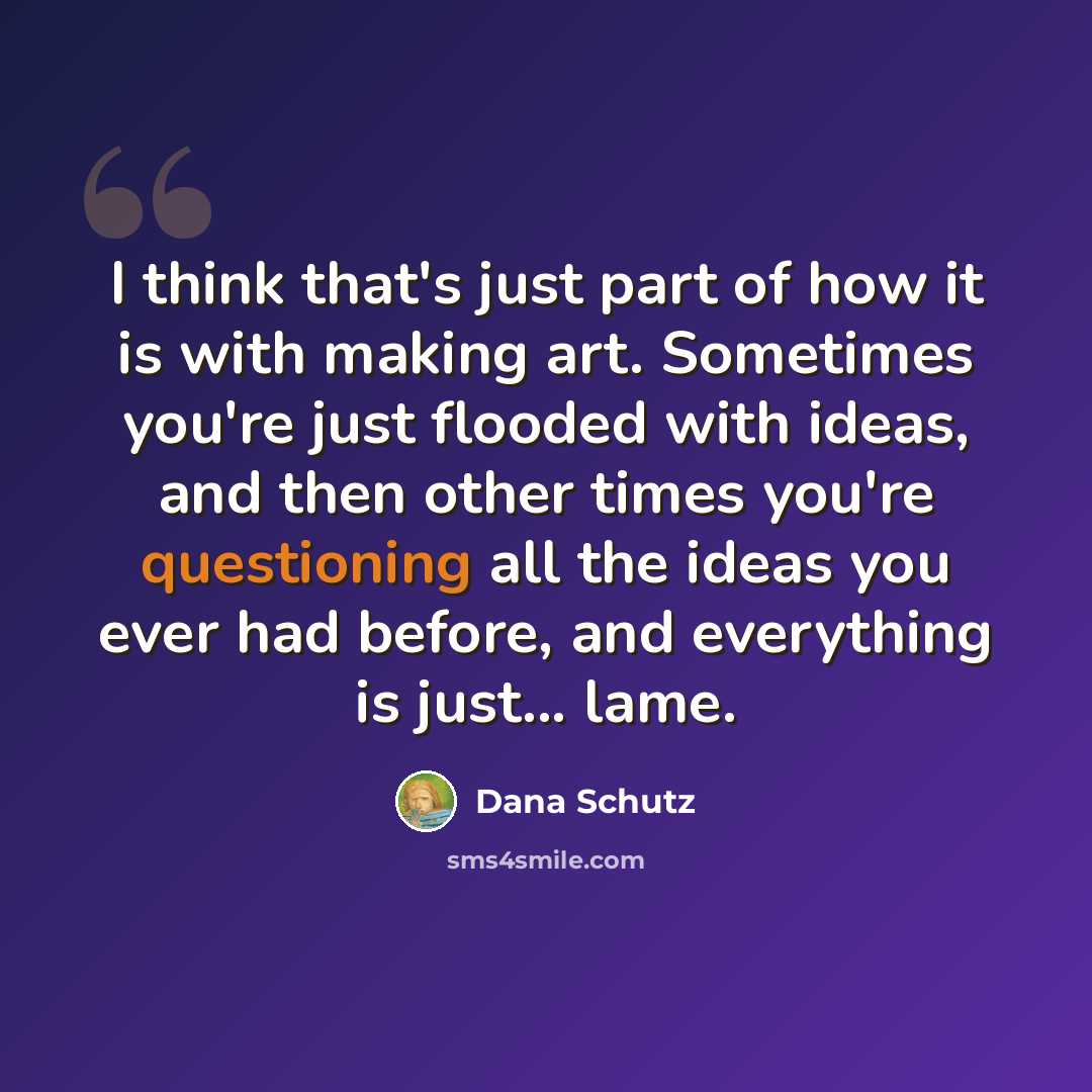 “I think that's just part of how it is with making art. Sometimes you're just flooded with ideas, and then other times you're questioning all the ideas you ever had before, and everything is just... lame.” quote by Dana Schutz