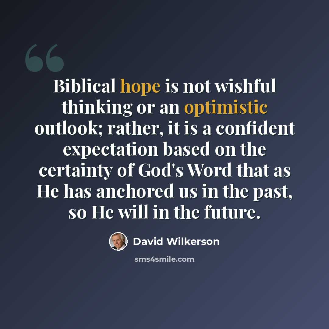 “Biblical hope is not wishful thinking or an optimistic outlook; rather, it is a confident expectation based on the certainty of God's Word that as He has anchored us in the past, so He will in the future.” quote by David Wilkerson