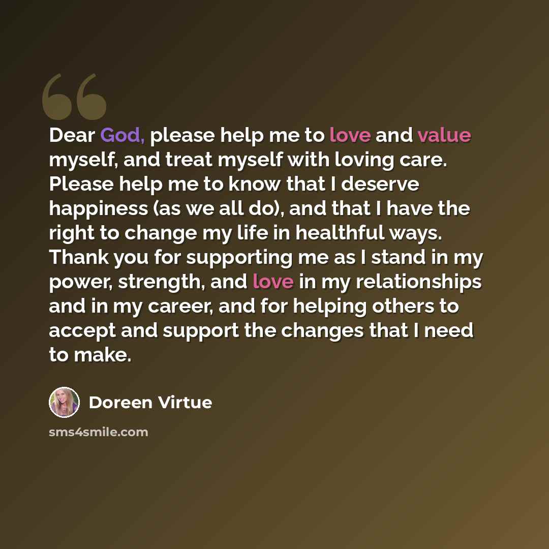 “Dear God, please help me to love and value myself, and treat myself with loving care. Please help me to know that I deserve happiness (as we all do), and that I have the right to change my life in healthful ways. Thank you for supporting me as I stand in my power, strength, and love in my…” quote by Doreen Virtue