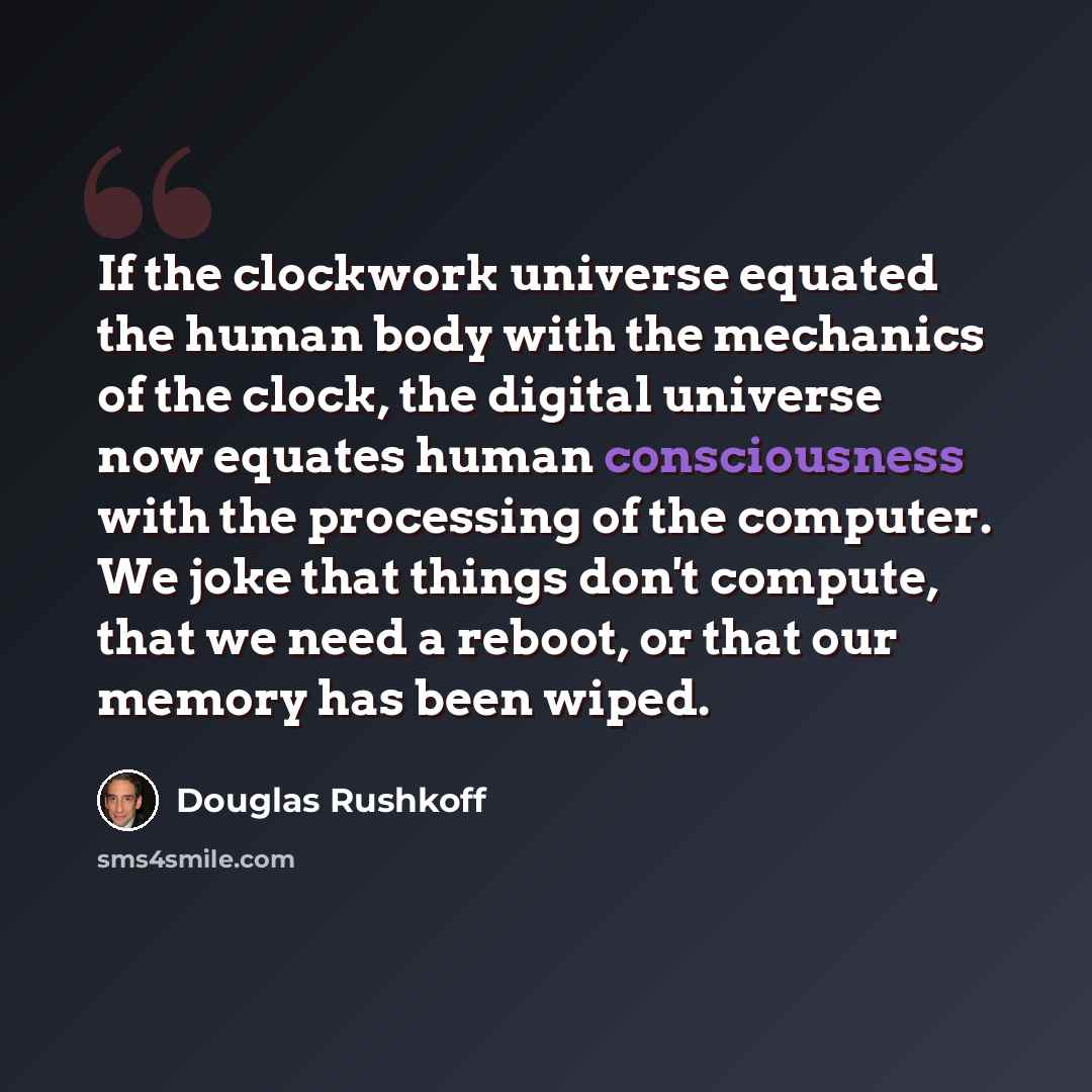 “If the clockwork universe equated the human body with the mechanics of the clock, the digital universe now equates human consciousness with the processing of the computer. We joke that things don't compute, that we need a reboot, or that our memory has been wiped.” quote by Douglas Rushkoff
