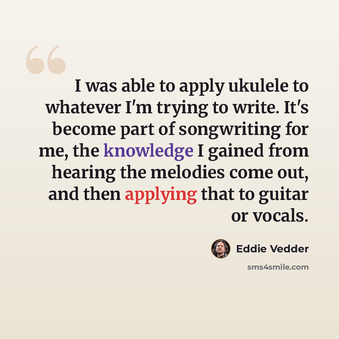 “I was able to apply ukulele to whatever I'm trying to write. It's become part of songwriting for me, the knowledge I gained from hearing the melodies come out, and then applying that to guitar or vocals.” quote by Eddie Vedder
