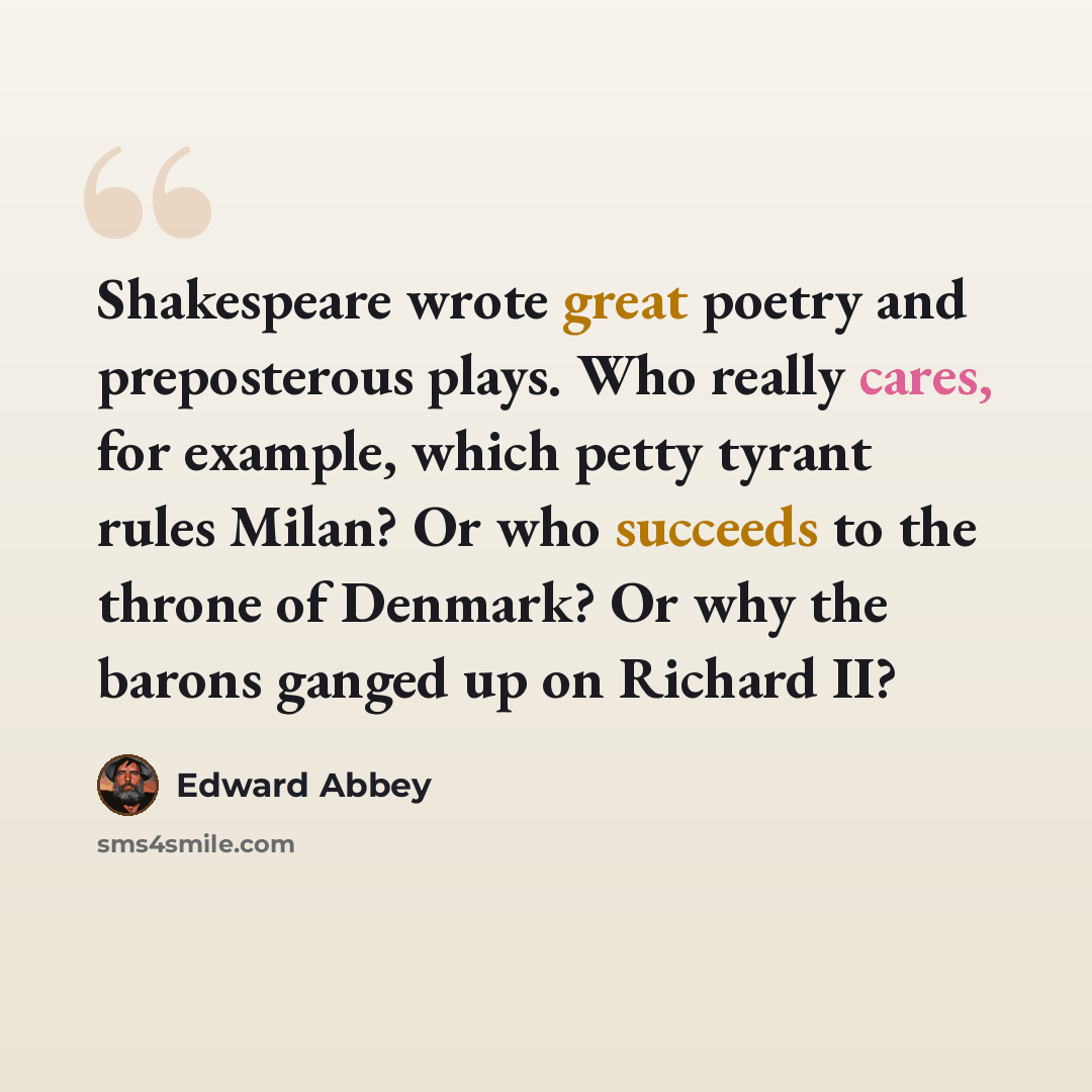 “Shakespeare wrote great poetry and preposterous plays. Who really cares, for example, which petty tyrant rules Milan? Or who succeeds to the throne of Denmark? Or why the barons ganged up on Richard II?” quote by Edward Abbey