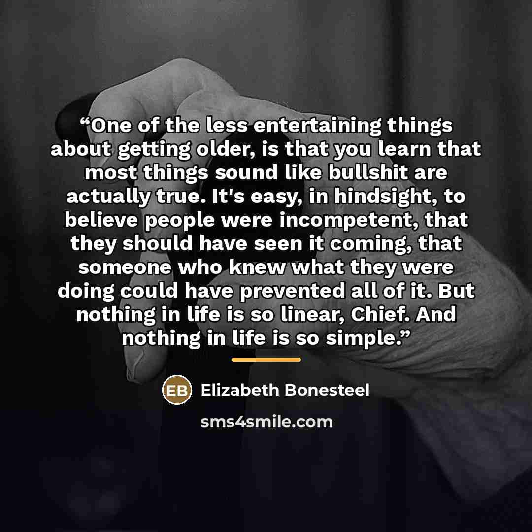 “One of the less entertaining things about getting older, is that you learn that most things sound like bullshit are actually true. It's easy, in hindsight, to believe people were incompetent, that they should have seen it coming, that someone who knew what they were doing could have prevented all…” quote by Elizabeth Bonesteel