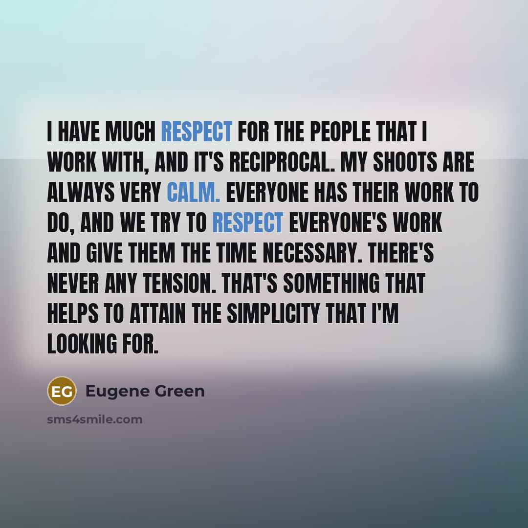 “I have much respect for the people that I work with, and it's reciprocal. My shoots are always very calm. Everyone has their work to do, and we try to respect everyone's work and give them the time necessary. There's never any tension. That's something that helps to attain the simplicity that I'm…” quote by Eugene Green