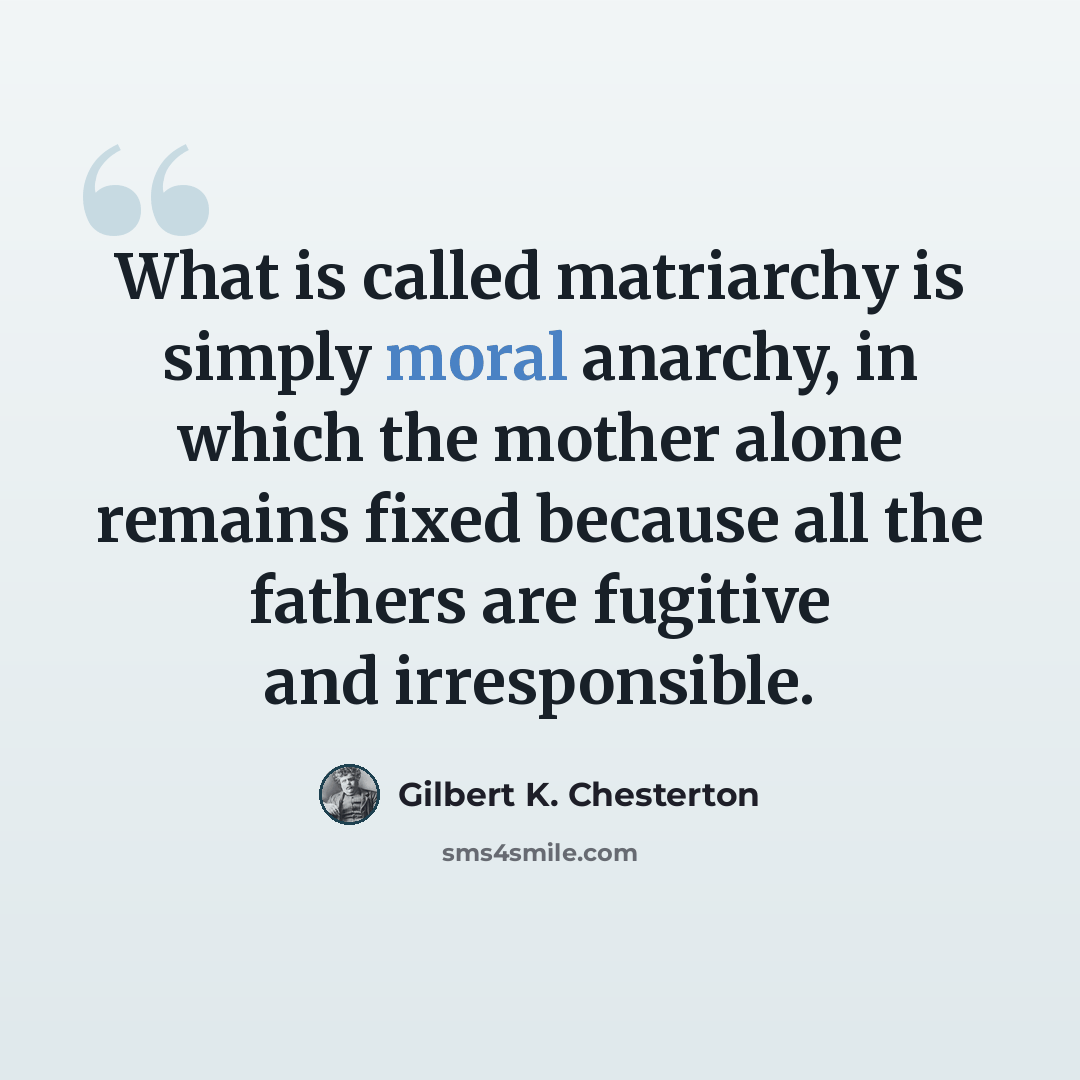 “What is called matriarchy is simply moral anarchy, in which the mother alone remains fixed because all the fathers are fugitive and irresponsible.” quote by Gilbert K. Chesterton