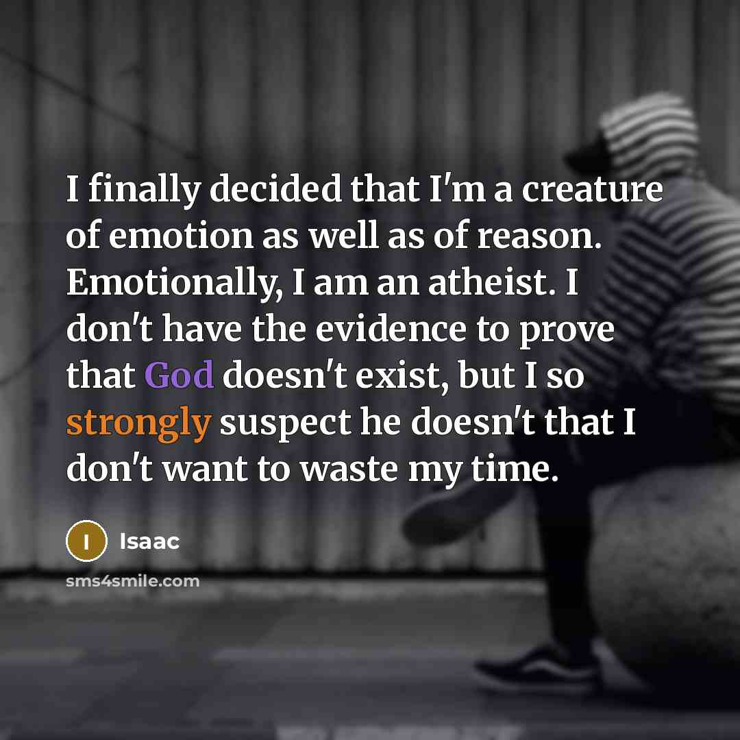 “I finally decided that I'm a creature of emotion as well as of reason. Emotionally, I am an atheist. I don't have the evidence to prove that God doesn't exist, but I so strongly suspect he doesn't that I don't want to waste my time.” quote by Isaac