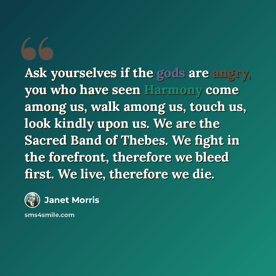 “Ask yourselves if the gods are angry, you who have seen Harmony come among us, walk among us, touch us, look kindly upon us. We are the Sacred Band of Thebes. We fight in the forefront, therefore we bleed first. We live, therefore we die.” quote by Janet Morris
