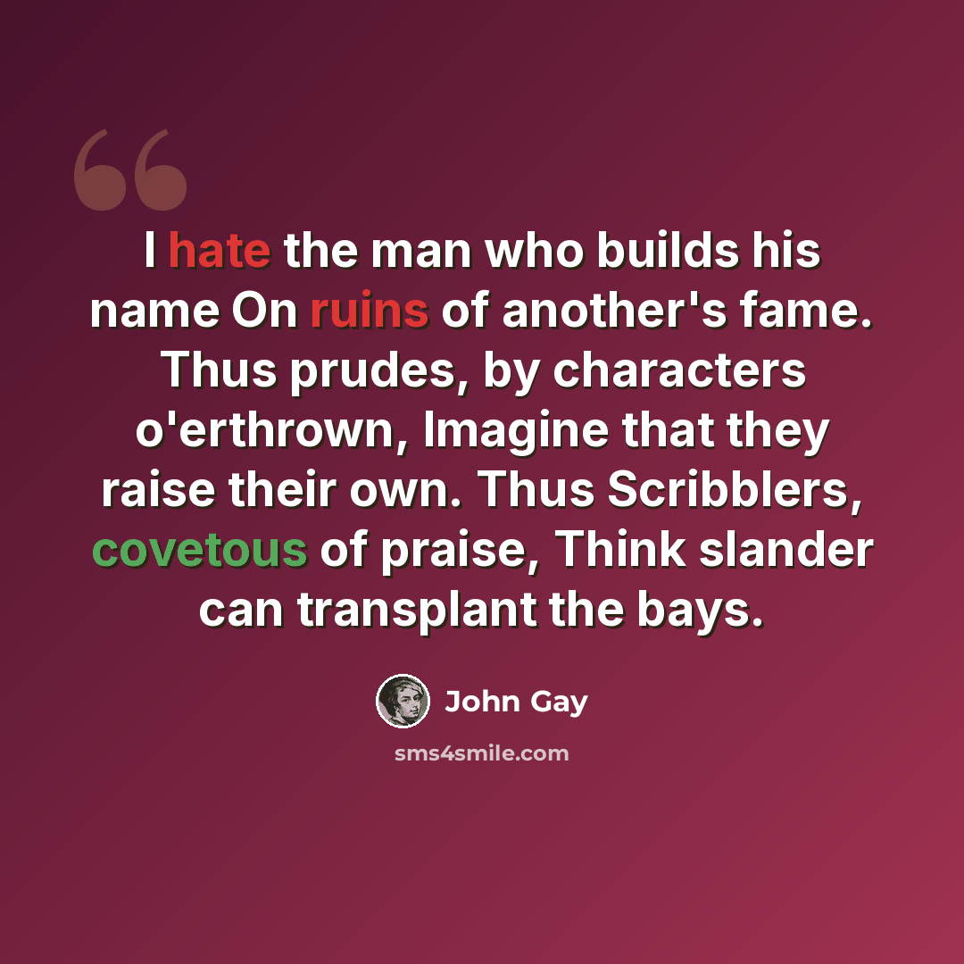 “I hate the man who builds his name On ruins of another's fame. Thus prudes, by characters o'erthrown, Imagine that they raise their own. Thus Scribblers, covetous of praise, Think slander can transplant the bays.” quote by John Gay