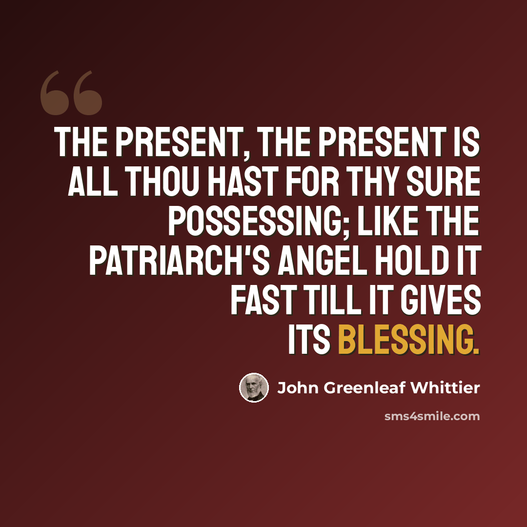 “The Present, the Present is all thou hast For thy sure possessing; Like the patriarch's angel hold it fast Till it gives its blessing.” quote by John Greenleaf Whittier