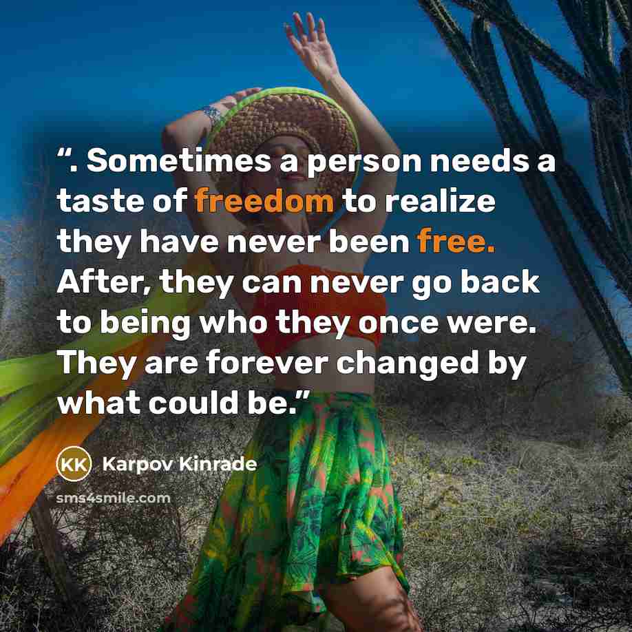 “. Sometimes a person needs a taste of freedom to realize they have never been free. After, they can never go back to being who they once were. They are forever changed by what could be.” quote by Karpov Kinrade