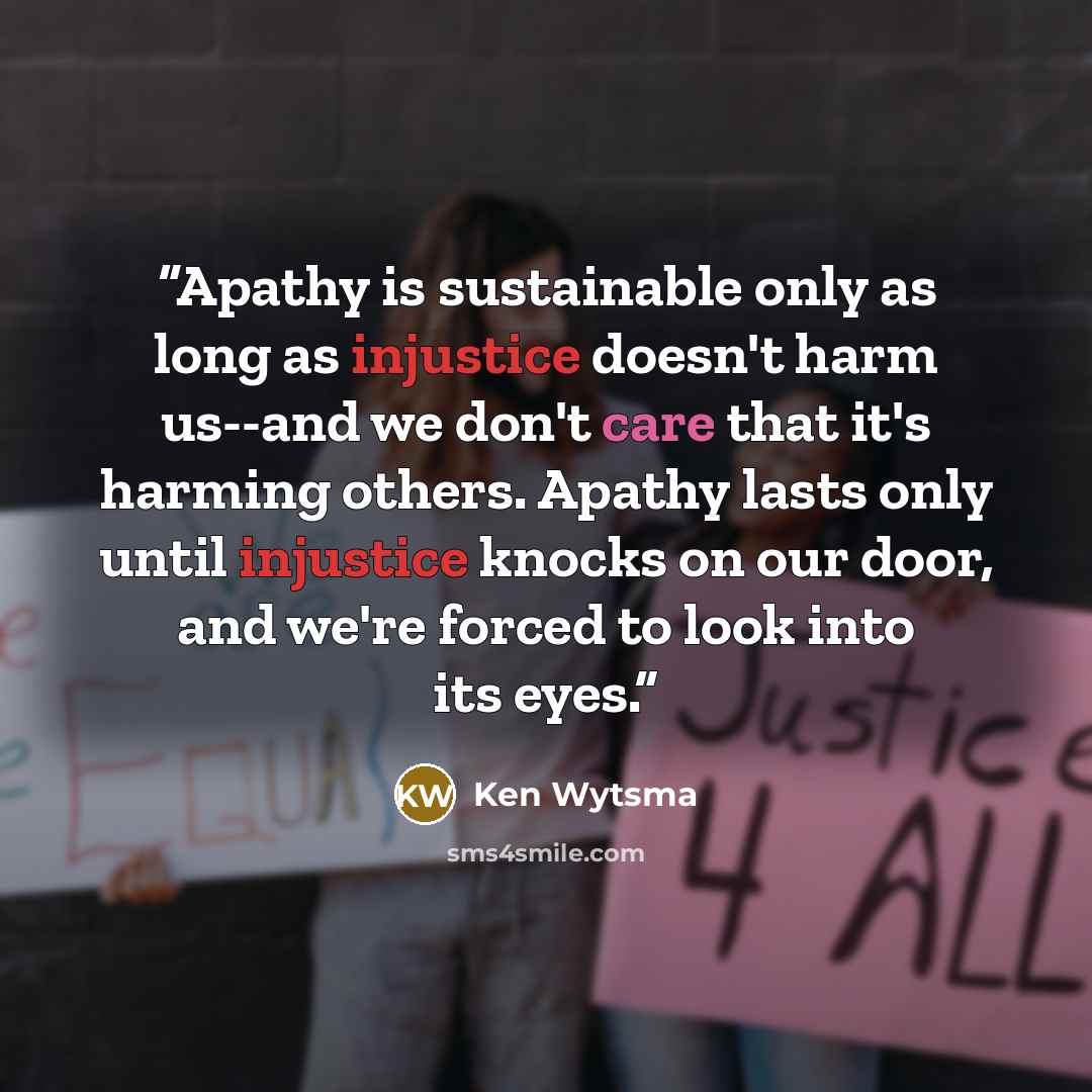 “Apathy is sustainable only as long as injustice doesn't harm us--and we don't care that it's harming others. Apathy lasts only until injustice knocks on our door, and we're forced to look into its eyes.” quote by Ken Wytsma