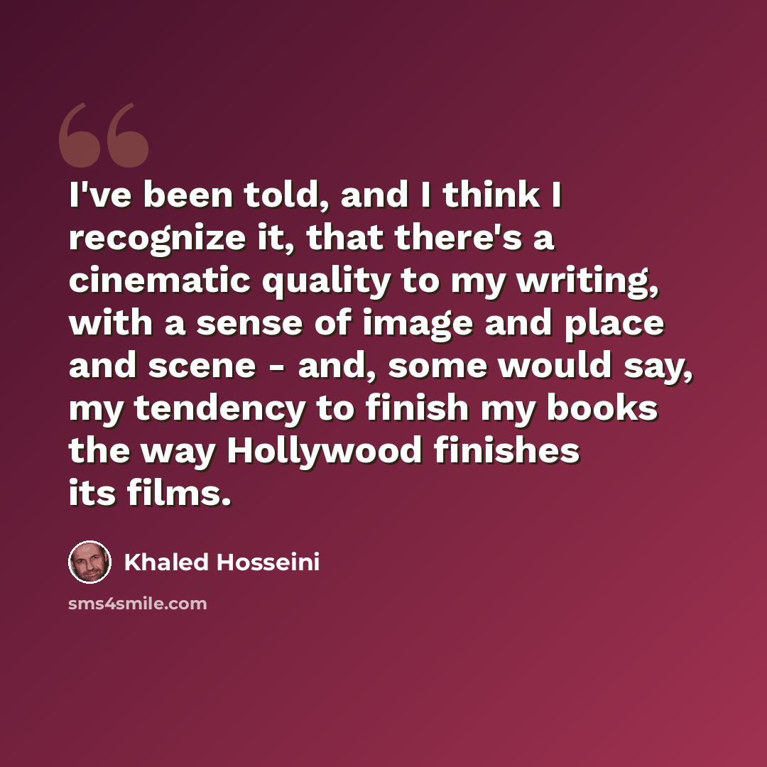 “I've been told, and I think I recognize it, that there's a cinematic quality to my writing, with a sense of image and place and scene - and, some would say, my tendency to finish my books the way Hollywood finishes its films.” quote by Khaled Hosseini