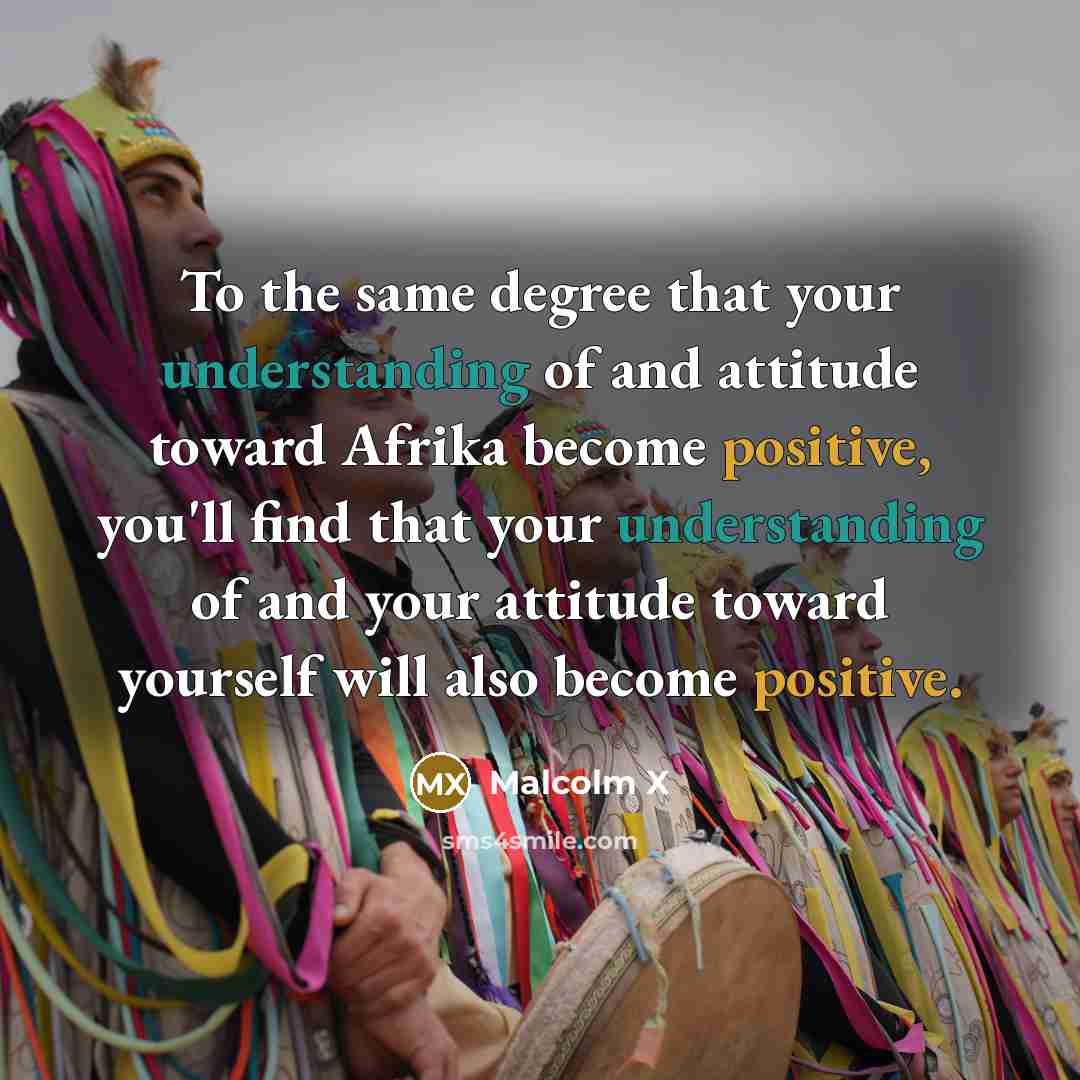 “To the same degree that your understanding of and attitude toward Afrika become positive, you'll find that your understanding of and your attitude toward yourself will also become positive.” quote by Malcolm X