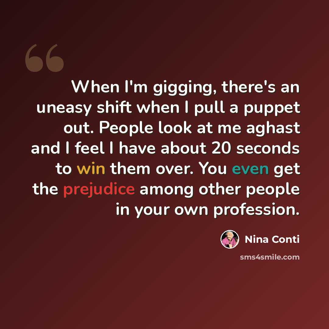 “When I'm gigging, there's an uneasy shift when I pull a puppet out. People look at me aghast and I feel I have about 20 seconds to win them over. You even get the prejudice among other people in your own profession.” quote by Nina Conti
