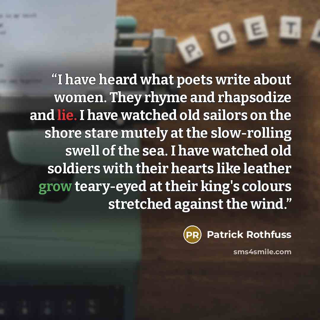 “I have heard what poets write about women. They rhyme and rhapsodize and lie. I have watched old sailors on the shore stare mutely at the slow-rolling swell of the sea. I have watched old soldiers with their hearts like leather grow teary-eyed at their king's colours stretched against the wind.” quote by Patrick Rothfuss