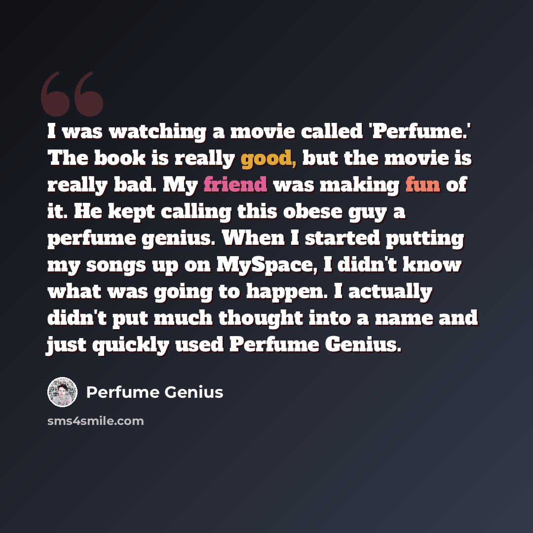 “I was watching a movie called 'Perfume.' The book is really good, but the movie is really bad. My friend was making fun of it. He kept calling this obese guy a perfume genius. When I started putting my songs up on MySpace, I didn't know what was going to happen. I actually didn't put much thought…” quote by Perfume Genius