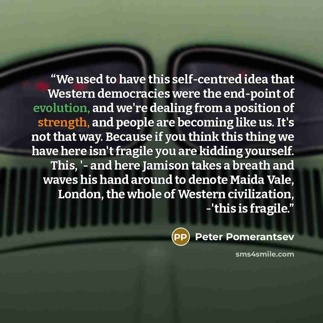 “We used to have this self-centred idea that Western democracies were the end-point of evolution, and we're dealing from a position of strength, and people are becoming like us. It's not that way. Because if you think this thing we have here isn't fragile you are kidding yourself. This, '- and here…” quote by Peter Pomerantsev