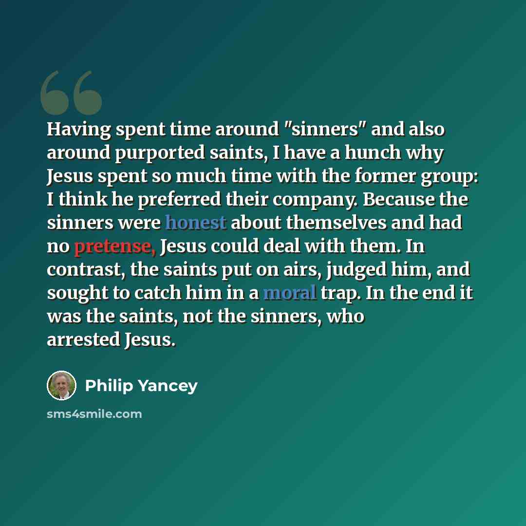 “Having spent time around "sinners" and also around purported saints, I have a hunch why Jesus spent so much time with the former group: I think he preferred their company. Because the sinners were honest about themselves and had no pretense, Jesus could deal with them. In contrast, the saints put…” quote by Philip Yancey