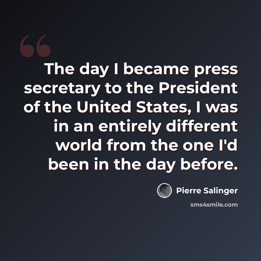 “The day I became press secretary to the President of the United States, I was in an entirely different world from the one I'd been in the day before.” quote by Pierre Salinger