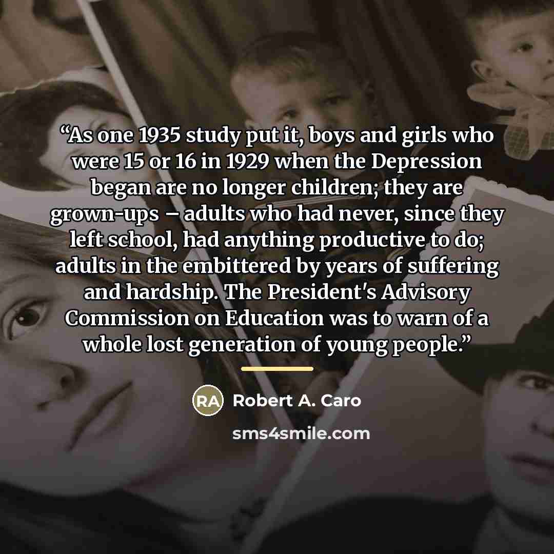 “As one 1935 study put it, boys and girls who were 15 or 16 in 1929 when the Depression began are no longer children; they are grown-ups – adults who had never, since they left school, had anything productive to do; adults in the embittered by years of suffering and hardship. The President's…” quote by Robert A. Caro