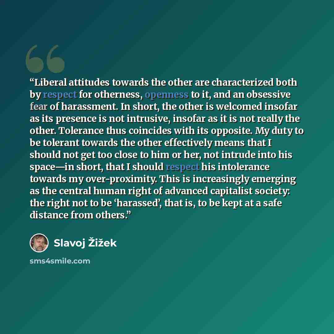 “Liberal attitudes towards the other are characterized both by respect for otherness, openness to it, and an obsessive fear of harassment. In short, the other is welcomed insofar as its presence is not intrusive, insofar as it is not really the other. Tolerance thus coincides with its opposite. My…” quote by Slavoj Žižek