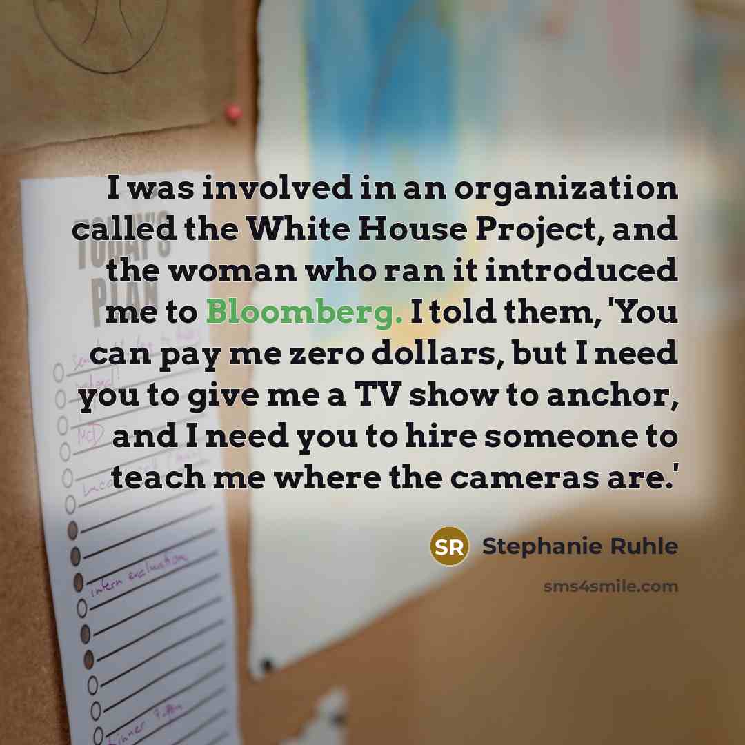 “I was involved in an organization called the White House Project, and the woman who ran it introduced me to Bloomberg. I told them, 'You can pay me zero dollars, but I need you to give me a TV show to anchor, and I need you to hire someone to teach me where the cameras are.'” quote by Stephanie Ruhle