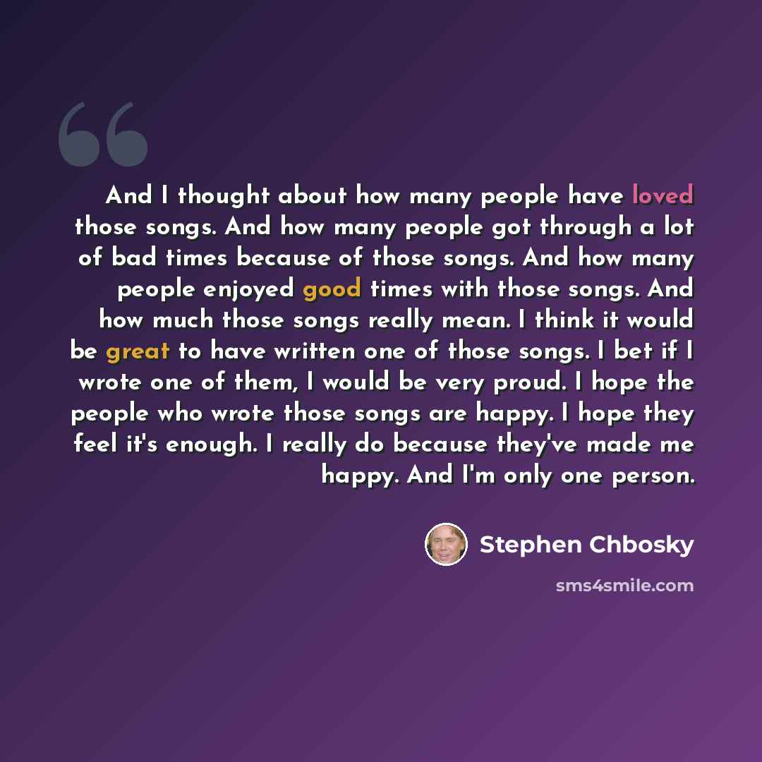 “And I thought about how many people have loved those songs. And how many people got through a lot of bad times because of those songs. And how many people enjoyed good times with those songs. And how much those songs really mean. I think it would be great to have written one of those songs. I bet…” quote by Stephen Chbosky