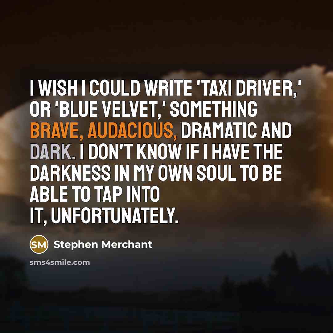 “I wish I could write 'Taxi Driver,' or 'Blue Velvet,' something brave, audacious, dramatic and dark. I don't know if I have the darkness in my own soul to be able to tap into it, unfortunately.” quote by Stephen Merchant